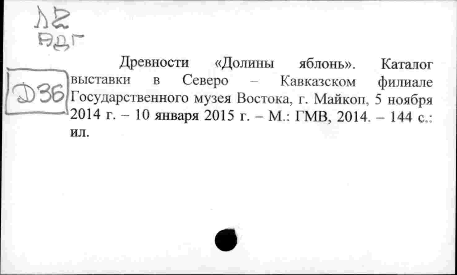 ﻿ha
Древности «Долины яблонь».
Каталог
<-¥^«0(2 выставки в Северо - Кавказском филиале С' Зе? Государственного музея Востока, г. Майкоп, 5 ноября -------“*2014 г. - 10 января 2015 г. - М.: ГМВ, 2014. - 144 с.:
ил.